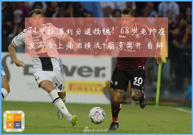 74岁拉涅利分道扬镳！68岁老帅在发布会上痛泪横流+崩溃离开 自辩：我并非恶徒