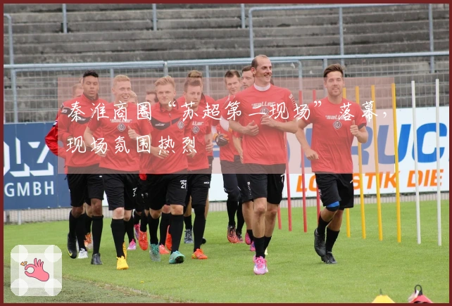 秦淮商圈“苏超第二现场”落幕，现场氛围热烈