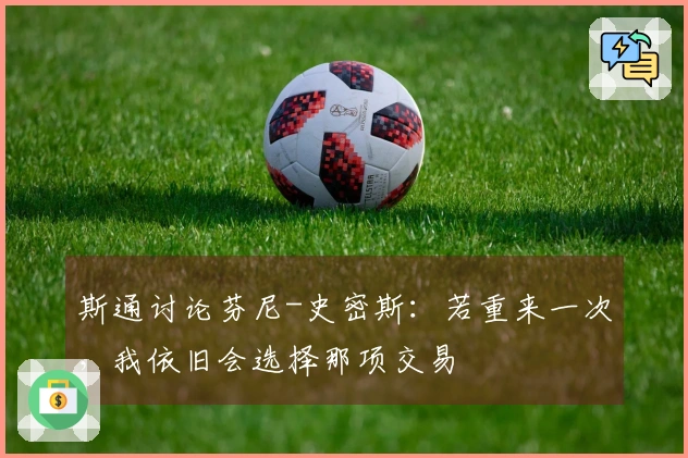 斯通讨论芬尼-史密斯：若重来一次，我依旧会选择那项交易