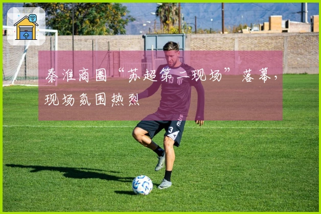 秦淮商圈“苏超第二现场”落幕，现场氛围热烈