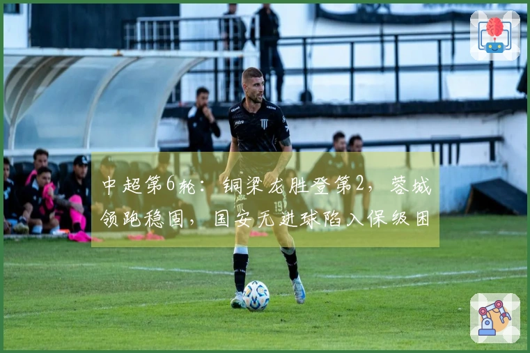 中超第6轮：铜梁龙胜登第2，蓉城领跑稳固，国安无进球陷入保级困境